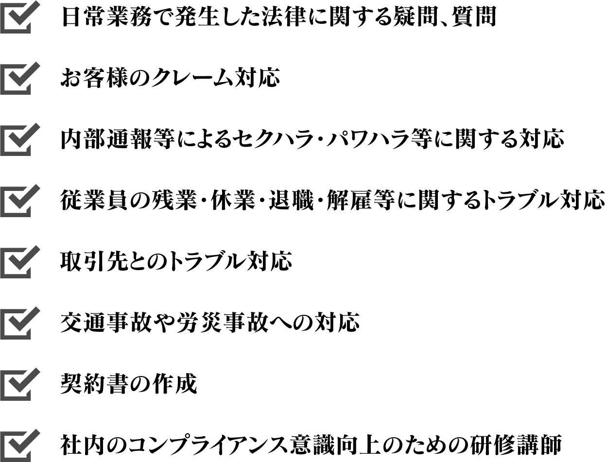 日常業務で発生した法律に関する疑問、質問,お客様のクレーム対応,内部通報等によるセクハラ・パワハラ等に関する対応,従業員の残業・休業・退職・解雇等に関するトラブル対応,取引先とのトラブル対応,交通事故や労災事故への対応,契約書の作成,社内のコンプライアンス意識向上のための研修講師