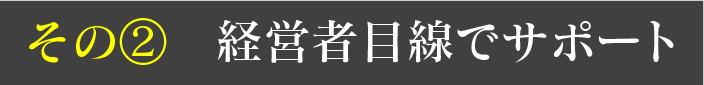 その② 経営者目線でサポート
