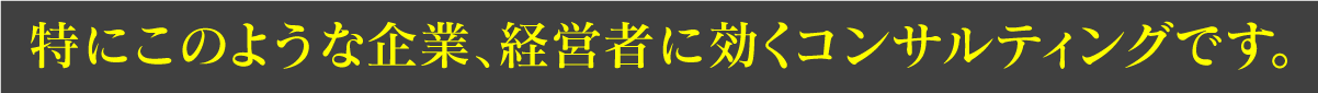 特にこのような企業、経営者に効くコンサルティングです。